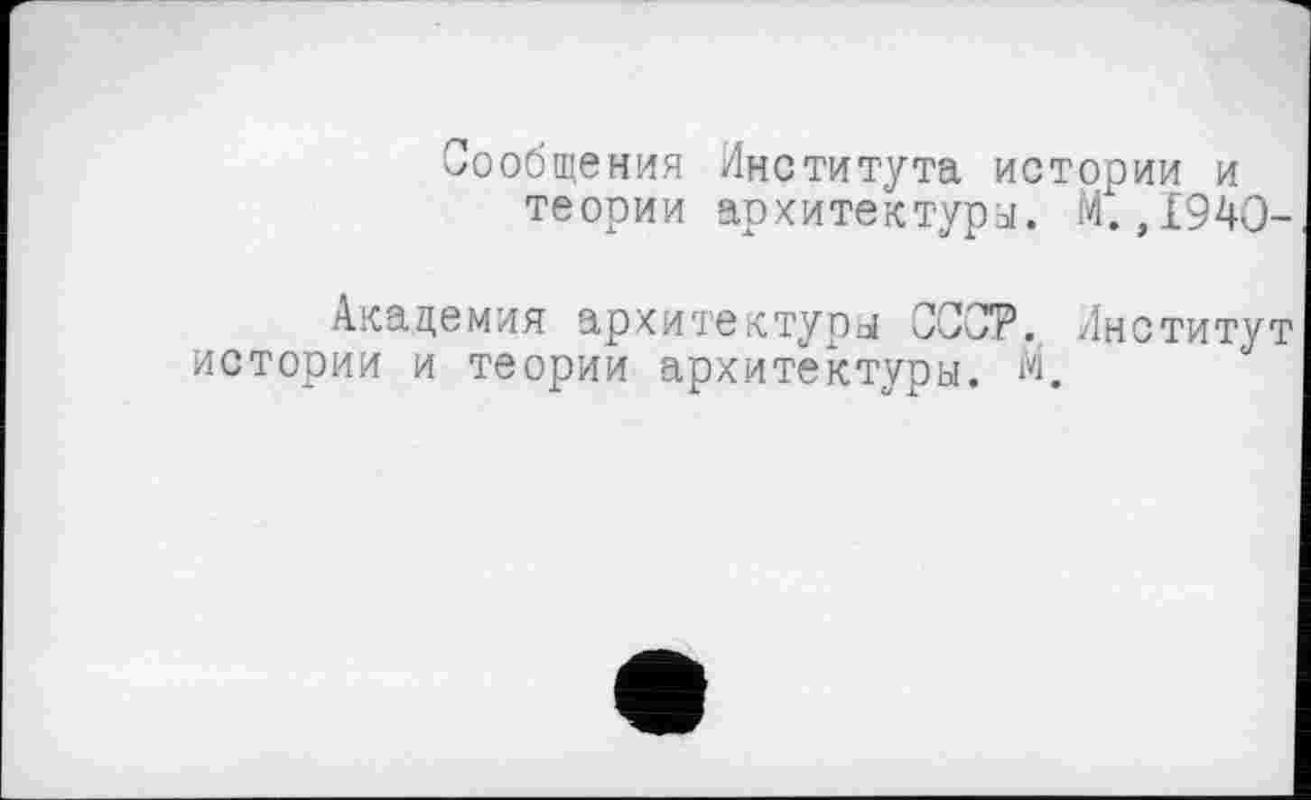 ﻿Сообщения Института истории и теории архитектуры. Мх. ,1940-
Академия архитектуры СССР. Институт истории и теории архитектуры. М.